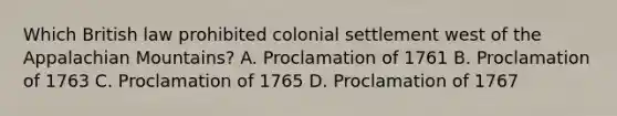 Which British law prohibited colonial settlement west of the Appalachian Mountains? A. Proclamation of 1761 B. Proclamation of 1763 C. Proclamation of 1765 D. Proclamation of 1767