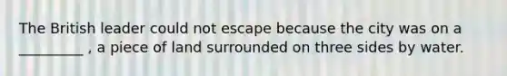 The British leader could not escape because the city was on a _________ , a piece of land surrounded on three sides by water.