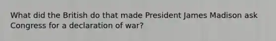 What did the British do that made President James Madison ask Congress for a declaration of war?