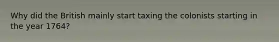 Why did the British mainly start taxing the colonists starting in the year 1764?