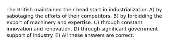 The British maintained their head start in industrialization A) by sabotaging the efforts of their competitors. B) by forbidding the export of machinery and expertise. C) through constant innovation and renovation. D) through significant government support of industry. E) All these answers are correct.