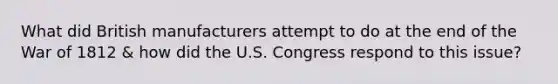 What did British manufacturers attempt to do at the end of the War of 1812 & how did the U.S. Congress respond to this issue?