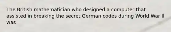 The British mathematician who designed a computer that assisted in breaking the secret German codes during World War II was