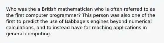 Who was the a British mathematician who is often referred to as the first computer programmer? This person was also one of the first to predict the use of Babbage's engines beyond numerical calculations, and to instead have far reaching applications in general computing.