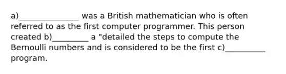 a)_______________ was a British mathematician who is often referred to as the first computer programmer. This person created b)_________ a "detailed the steps to compute the Bernoulli numbers and is considered to be the first c)__________ program.