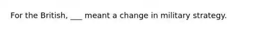 For the British, ___ meant a change in military strategy.