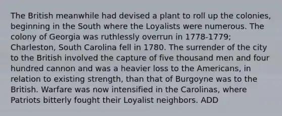 The British meanwhile had devised a plant to roll up the colonies, beginning in the South where the Loyalists were numerous. The colony of Georgia was ruthlessly overrun in 1778-1779; Charleston, South Carolina fell in 1780. The surrender of the city to the British involved the capture of five thousand men and four hundred cannon and was a heavier loss to the Americans, in relation to existing strength, than that of Burgoyne was to the British. Warfare was now intensified in the Carolinas, where Patriots bitterly fought their Loyalist neighbors. ADD