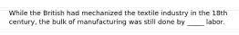 While the British had mechanized the textile industry in the 18th century, the bulk of manufacturing was still done by _____ labor.