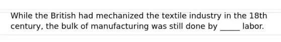 While the British had mechanized the textile industry in the 18th century, the bulk of manufacturing was still done by _____ labor.