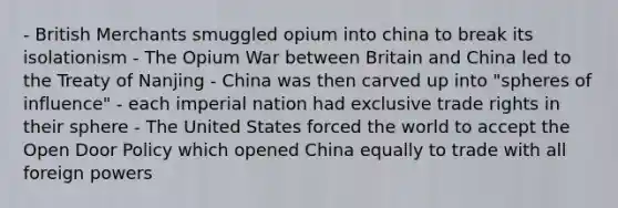 - British Merchants smuggled opium into china to break its isolationism - The Opium War between Britain and China led to the Treaty of Nanjing - China was then carved up into "spheres of influence" - each imperial nation had exclusive trade rights in their sphere - The United States forced the world to accept the Open Door Policy which opened China equally to trade with all foreign powers