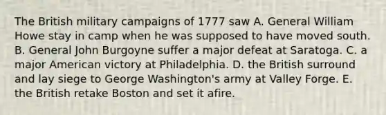 The British military campaigns of 1777 saw A. General William Howe stay in camp when he was supposed to have moved south. B. General John Burgoyne suffer a major defeat at Saratoga. C. a major American victory at Philadelphia. D. the British surround and lay siege to George Washington's army at Valley Forge. E. the British retake Boston and set it afire.