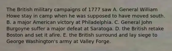 The British military campaigns of 1777 saw A. General William Howe stay in camp when he was supposed to have moved south. B. a major American victory at Philadelphia. C. General John Burgoyne suffer a major defeat at Saratoga. D. the British retake Boston and set it afire. E. the British surround and lay siege to George Washington's army at Valley Forge.