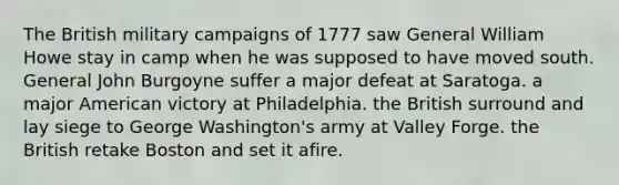 The British military campaigns of 1777 saw General William Howe stay in camp when he was supposed to have moved south. General John Burgoyne suffer a major defeat at Saratoga. a major American victory at Philadelphia. the British surround and lay siege to George Washington's army at Valley Forge. the British retake Boston and set it afire.