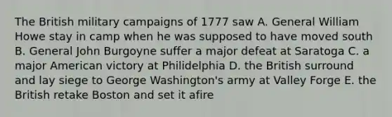 The British military campaigns of 1777 saw A. General William Howe stay in camp when he was supposed to have moved south B. General John Burgoyne suffer a major defeat at Saratoga C. a major American victory at Philidelphia D. the British surround and lay siege to George Washington's army at Valley Forge E. the British retake Boston and set it afire