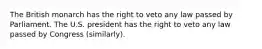 The British monarch has the right to veto any law passed by Parliament. The U.S. president has the right to veto any law passed by Congress (similarly).