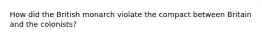 How did the British monarch violate the compact between Britain and the colonists?