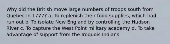 Why did the British move large numbers of troops south from Quebec in 1777? a. To replenish their food supplies, which had run out b. To isolate New England by controlling the Hudson River c. To capture the West Point military academy d. To take advantage of support from the Iroquois Indians