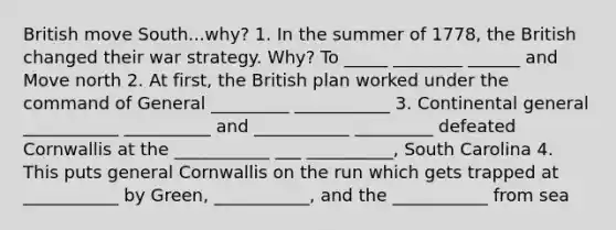 British move South...why? 1. In the summer of 1778, the British changed their war strategy. Why? To _____ ________ ______ and Move north 2. At first, the British plan worked under the command of General _________ ___________ 3. Continental general ___________ __________ and ___________ _________ defeated Cornwallis at the ___________ ___ __________, South Carolina 4. This puts general Cornwallis on the run which gets trapped at ___________ by Green, ___________, and the ___________ from sea