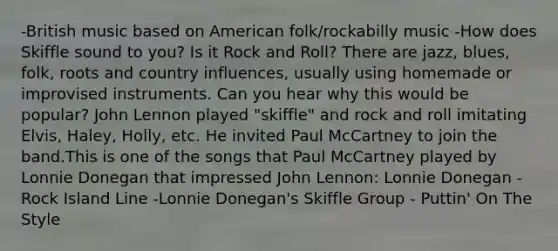 -British music based on American folk/rockabilly music -How does Skiffle sound to you? Is it Rock and Roll? There are jazz, blues, folk, roots and country influences, usually using homemade or improvised instruments. Can you hear why this would be popular? John Lennon played "skiffle" and rock and roll imitating Elvis, Haley, Holly, etc. He invited Paul McCartney to join the band.This is one of the songs that Paul McCartney played by Lonnie Donegan that impressed John Lennon: Lonnie Donegan - Rock Island Line -Lonnie Donegan's Skiffle Group - Puttin' On The Style