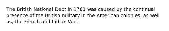 The British National Debt in 1763 was caused by the continual presence of the British military in the American colonies, as well as, the French and Indian War.