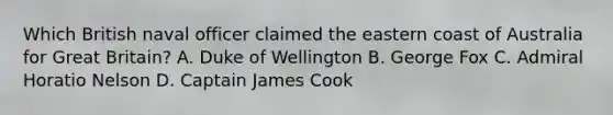 Which British naval officer claimed the eastern coast of Australia for Great Britain? A. Duke of Wellington B. George Fox C. Admiral Horatio Nelson D. Captain James Cook