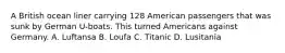 A British ocean liner carrying 128 American passengers that was sunk by German U-boats. This turned Americans against Germany. A. Luftansa B. Loufa C. Titanic D. Lusitania