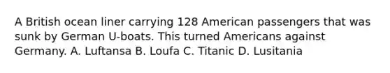 A British ocean liner carrying 128 American passengers that was sunk by German U-boats. This turned Americans against Germany. A. Luftansa B. Loufa C. Titanic D. Lusitania