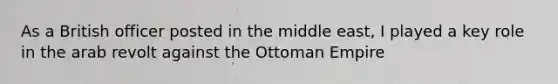 As a British officer posted in the middle east, I played a key role in the arab revolt against the Ottoman Empire