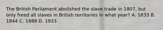 The British Parliament abolished the slave trade in 1807, but only freed all slaves in British territories in what year? A. 1833 B. 1844 C. 1888 D. 1933