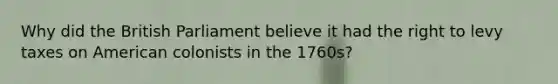 Why did the British Parliament believe it had the right to levy taxes on American colonists in the 1760s?