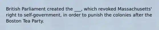 British Parliament created the ___, which revoked Massachusetts' right to self-government, in order to punish the colonies after the Boston Tea Party.