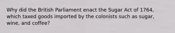 Why did the British Parliament enact the Sugar Act of 1764, which taxed goods imported by the colonists such as sugar, wine, and coffee?