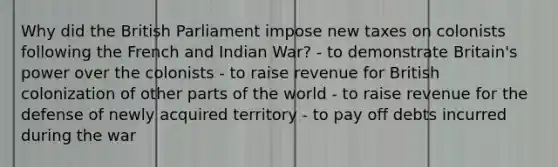 Why did the British Parliament impose new taxes on colonists following the French and Indian War? - to demonstrate Britain's power over the colonists - to raise revenue for British colonization of other parts of the world - to raise revenue for the defense of newly acquired territory - to pay off debts incurred during the war