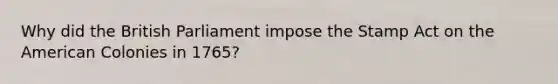 Why did the British Parliament impose the Stamp Act on the American Colonies in 1765?