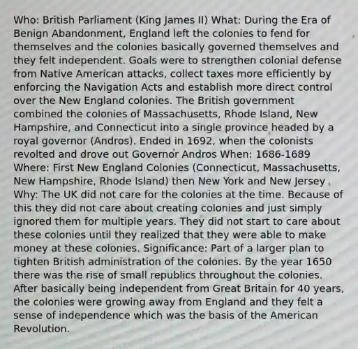 Who: British Parliament (King James II) What: During the Era of Benign Abandonment, England left the colonies to fend for themselves and the colonies basically governed themselves and they felt independent. Goals were to strengthen colonial defense from Native American attacks, collect taxes more efficiently by enforcing the Navigation Acts and establish more direct control over the New England colonies. The British government combined the colonies of Massachusetts, Rhode Island, New Hampshire, and Connecticut into a single province headed by a royal governor (Andros). Ended in 1692, when the colonists revolted and drove out Governor Andros When: 1686-1689 Where: First New England Colonies (Connecticut, Massachusetts, New Hampshire, Rhode Island) then New York and New Jersey Why: The UK did not care for the colonies at the time. Because of this they did not care about creating colonies and just simply ignored them for multiple years. They did not start to care about these colonies until they realized that they were able to make money at these colonies. Significance: Part of a larger plan to tighten British administration of the colonies. By the year 1650 there was the rise of small republics throughout the colonies. After basically being independent from Great Britain for 40 years, the colonies were growing away from England and they felt a sense of independence which was the basis of the American Revolution.