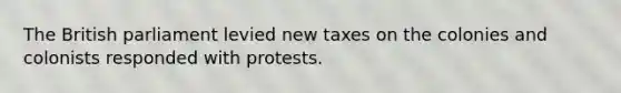 The British parliament levied new taxes on the colonies and colonists responded with protests.