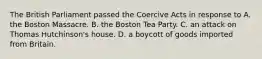 The British Parliament passed the Coercive Acts in response to A. the Boston Massacre. B. the Boston Tea Party. C. an attack on Thomas Hutchinson's house. D. a boycott of goods imported from Britain.