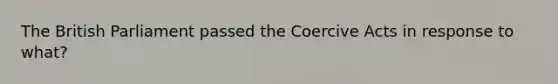 The British Parliament passed the Coercive Acts in response to what?