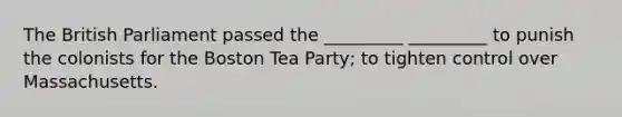 The British Parliament passed the _________ _________ to punish the colonists for the Boston Tea Party; to tighten control over Massachusetts.