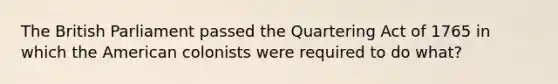 The British Parliament passed the Quartering Act of 1765 in which the American colonists were required to do what?