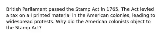 British Parliament passed the Stamp Act in 1765. The Act levied a tax on all printed material in the American colonies, leading to widespread protests. Why did the American colonists object to the Stamp Act?