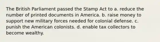 The British Parliament passed the Stamp Act to a. reduce the number of printed documents in America. b. raise money to support new military forces needed for colonial defense. c. punish the American colonists. d. enable tax collectors to become wealthy.