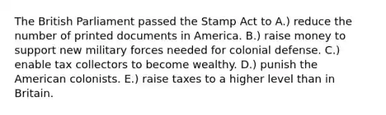 The British Parliament passed the <a href='https://www.questionai.com/knowledge/koktqEwTLN-stamp-act' class='anchor-knowledge'>stamp act</a> to A.) reduce the number of printed documents in America. B.) raise money to support new military forces needed for colonial defense. C.) enable tax collectors to become wealthy. D.) punish <a href='https://www.questionai.com/knowledge/keiVE7hxWY-the-american' class='anchor-knowledge'>the american</a> colonists. E.) raise taxes to a higher level than in Britain.