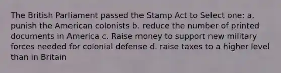 The British Parliament passed the Stamp Act to Select one: a. punish the American colonists b. reduce the number of printed documents in America c. Raise money to support new military forces needed for colonial defense d. raise taxes to a higher level than in Britain