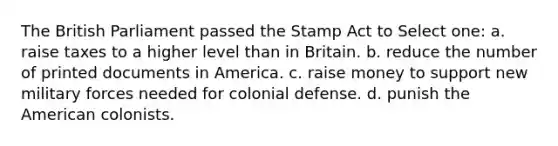 The British Parliament passed the Stamp Act to Select one: a. raise taxes to a higher level than in Britain. b. reduce the number of printed documents in America. c. raise money to support new military forces needed for colonial defense. d. punish the American colonists.