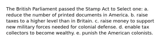 The British Parliament passed the Stamp Act to Select one: a. reduce the number of printed documents in America. b. raise taxes to a higher level than in Britain. c. raise money to support new military forces needed for colonial defense. d. enable tax collectors to become wealthy. e. punish the American colonists.