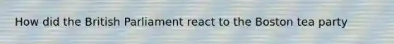 How did the British Parliament react to the Boston tea party