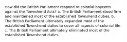 How did the British Parliament respond to colonial boycotts against the Townshend Acts? a. The British Parliament stood firm and maintained most of the established Townshend duties. b. The British Parliament ultimately expanded most of the established Townshend duties to cover all aspects of colonial life. c. The British Parliament ultimately eliminated most of the established Townshend duties.