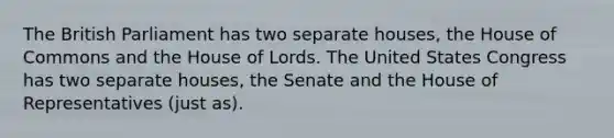 The British Parliament has two separate houses, the House of Commons and the House of Lords. The United States Congress has two separate houses, the Senate and the House of Representatives (just as).