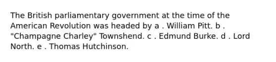 The British parliamentary government at the time of the American Revolution was headed by a . William Pitt. b . "Champagne Charley" Townshend. c . Edmund Burke. d . Lord North. e . Thomas Hutchinson.